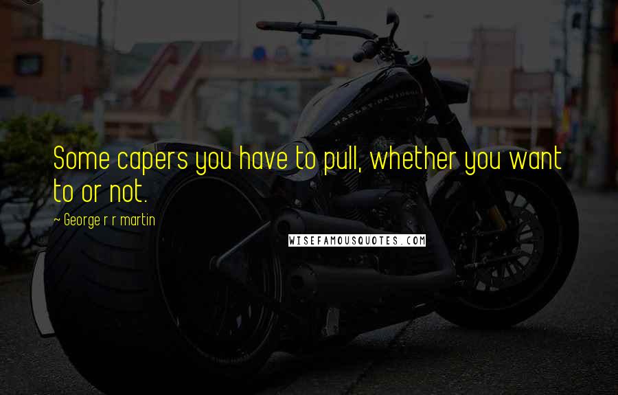 George R R Martin Quotes: Some capers you have to pull, whether you want to or not.