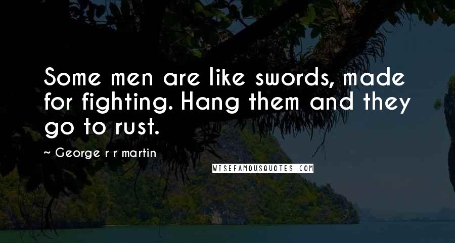 George R R Martin Quotes: Some men are like swords, made for fighting. Hang them and they go to rust.