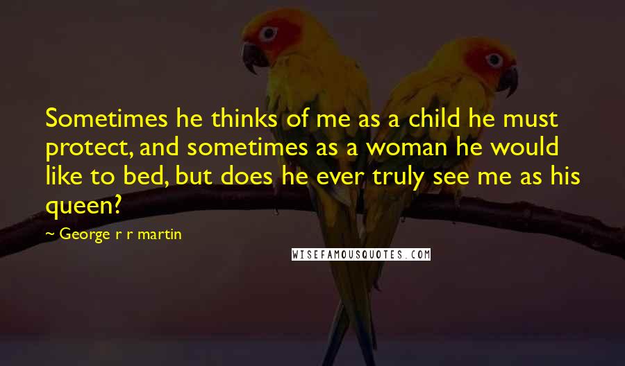George R R Martin Quotes: Sometimes he thinks of me as a child he must protect, and sometimes as a woman he would like to bed, but does he ever truly see me as his queen?
