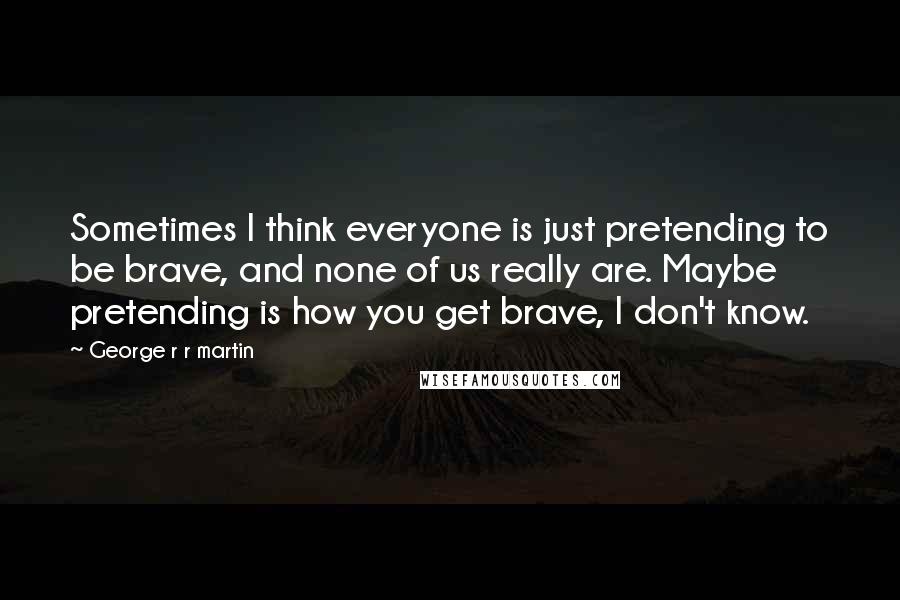 George R R Martin Quotes: Sometimes I think everyone is just pretending to be brave, and none of us really are. Maybe pretending is how you get brave, I don't know.