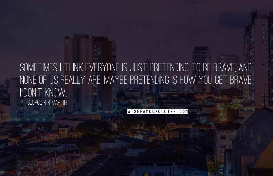 George R R Martin Quotes: Sometimes I think everyone is just pretending to be brave, and none of us really are. Maybe pretending is how you get brave, I don't know.