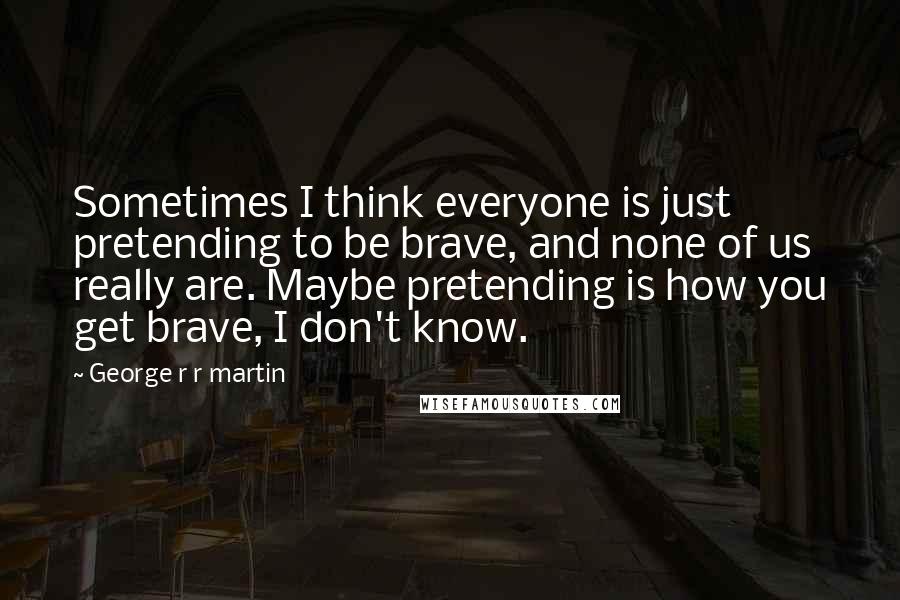 George R R Martin Quotes: Sometimes I think everyone is just pretending to be brave, and none of us really are. Maybe pretending is how you get brave, I don't know.