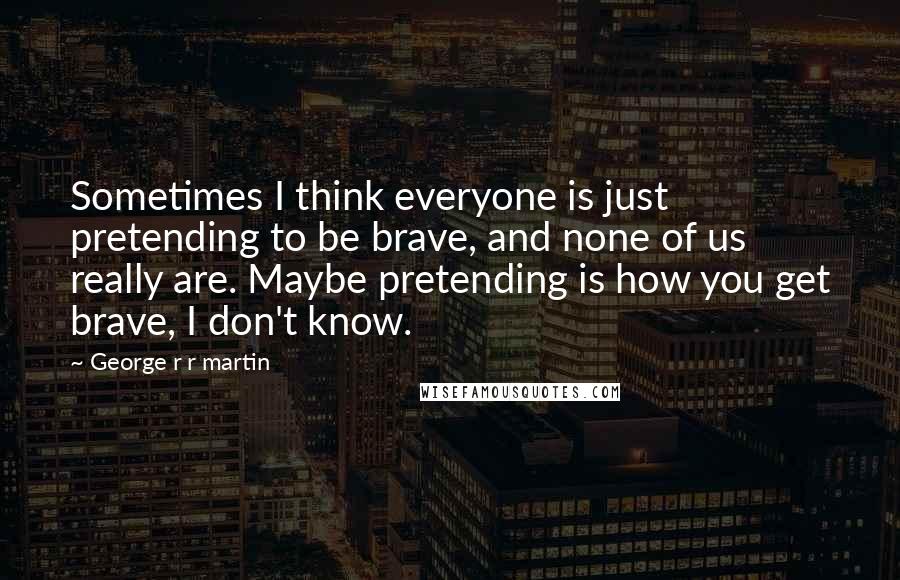 George R R Martin Quotes: Sometimes I think everyone is just pretending to be brave, and none of us really are. Maybe pretending is how you get brave, I don't know.