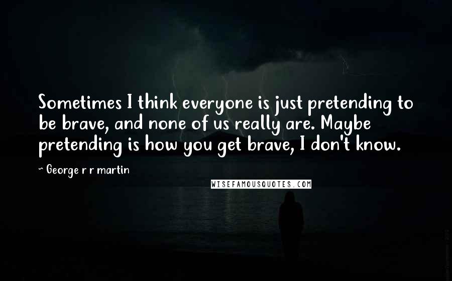 George R R Martin Quotes: Sometimes I think everyone is just pretending to be brave, and none of us really are. Maybe pretending is how you get brave, I don't know.