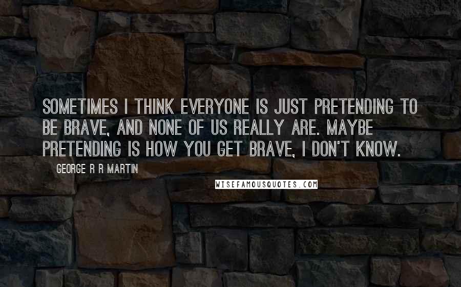 George R R Martin Quotes: Sometimes I think everyone is just pretending to be brave, and none of us really are. Maybe pretending is how you get brave, I don't know.