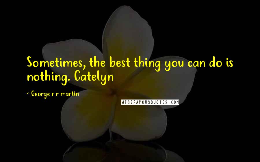 George R R Martin Quotes: Sometimes, the best thing you can do is nothing. Catelyn