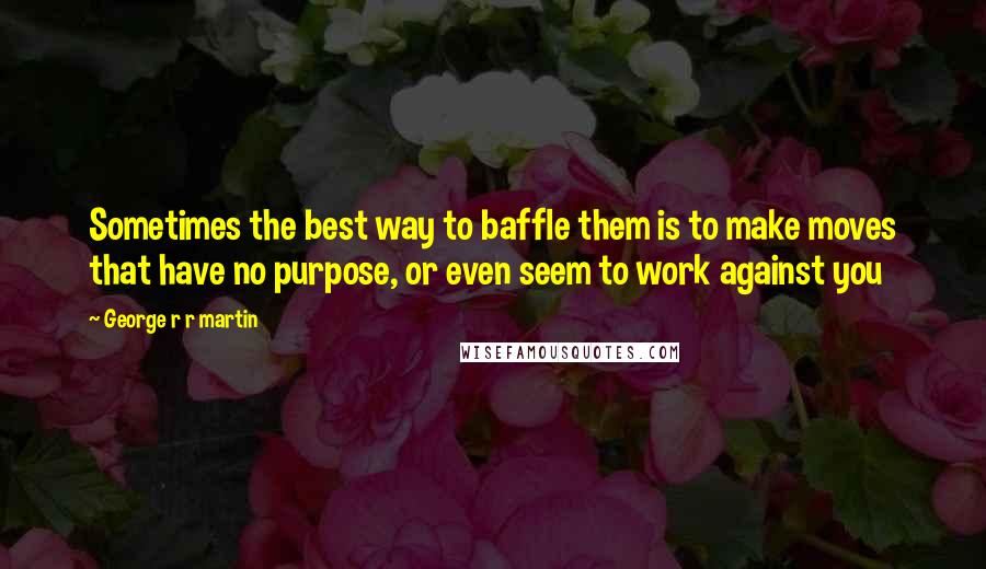 George R R Martin Quotes: Sometimes the best way to baffle them is to make moves that have no purpose, or even seem to work against you