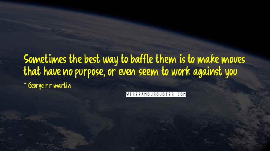 George R R Martin Quotes: Sometimes the best way to baffle them is to make moves that have no purpose, or even seem to work against you