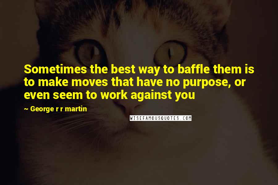 George R R Martin Quotes: Sometimes the best way to baffle them is to make moves that have no purpose, or even seem to work against you