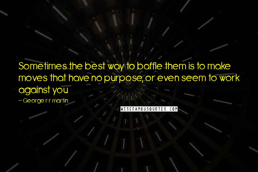 George R R Martin Quotes: Sometimes the best way to baffle them is to make moves that have no purpose, or even seem to work against you