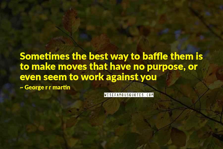 George R R Martin Quotes: Sometimes the best way to baffle them is to make moves that have no purpose, or even seem to work against you