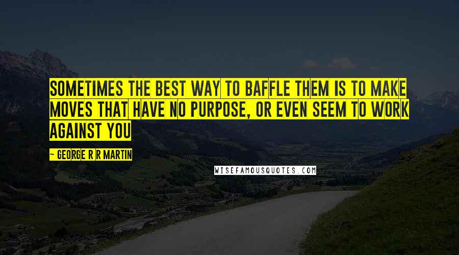 George R R Martin Quotes: Sometimes the best way to baffle them is to make moves that have no purpose, or even seem to work against you