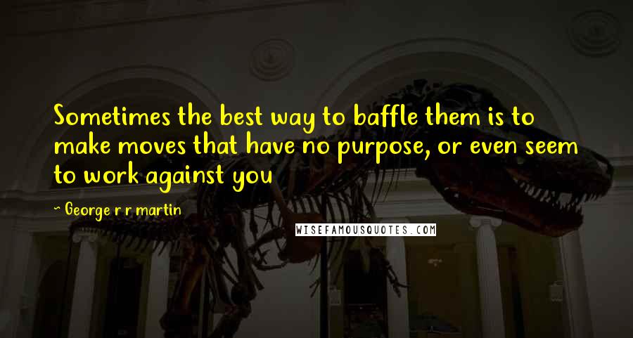 George R R Martin Quotes: Sometimes the best way to baffle them is to make moves that have no purpose, or even seem to work against you