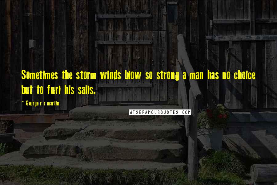 George R R Martin Quotes: Sometimes the storm winds blow so strong a man has no choice but to furl his sails.