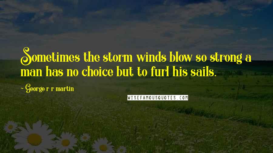 George R R Martin Quotes: Sometimes the storm winds blow so strong a man has no choice but to furl his sails.