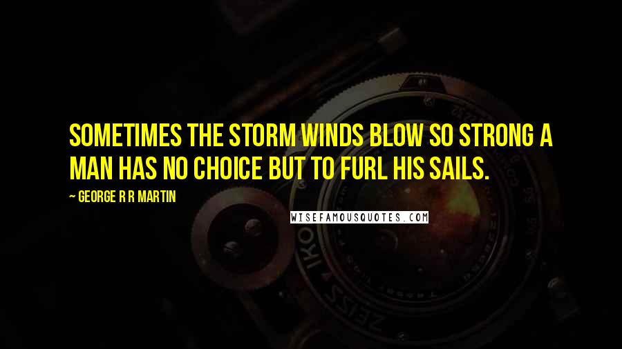 George R R Martin Quotes: Sometimes the storm winds blow so strong a man has no choice but to furl his sails.