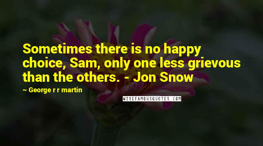 George R R Martin Quotes: Sometimes there is no happy choice, Sam, only one less grievous than the others. - Jon Snow