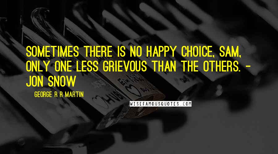 George R R Martin Quotes: Sometimes there is no happy choice, Sam, only one less grievous than the others. - Jon Snow