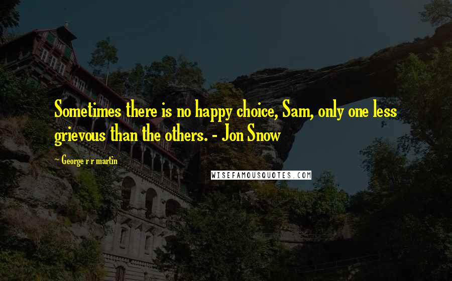 George R R Martin Quotes: Sometimes there is no happy choice, Sam, only one less grievous than the others. - Jon Snow