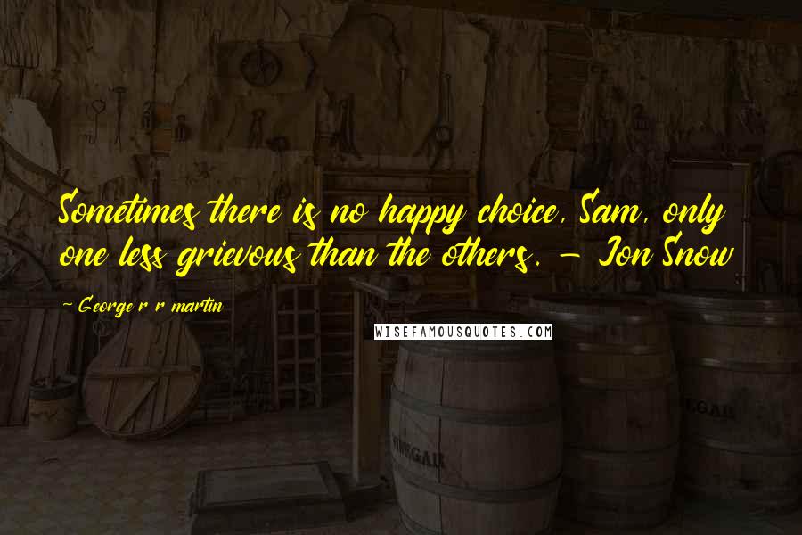 George R R Martin Quotes: Sometimes there is no happy choice, Sam, only one less grievous than the others. - Jon Snow
