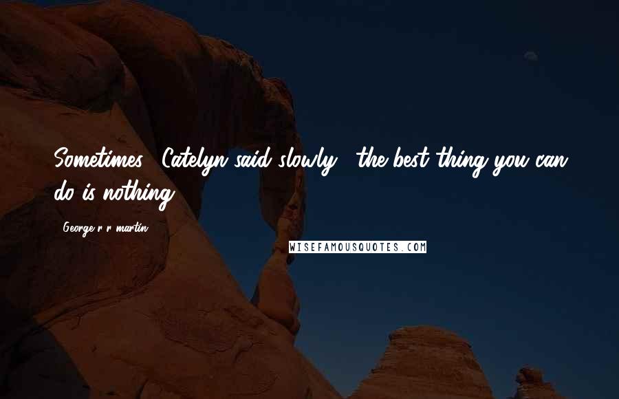 George R R Martin Quotes: Sometimes," Catelyn said slowly, "the best thing you can do is nothing.