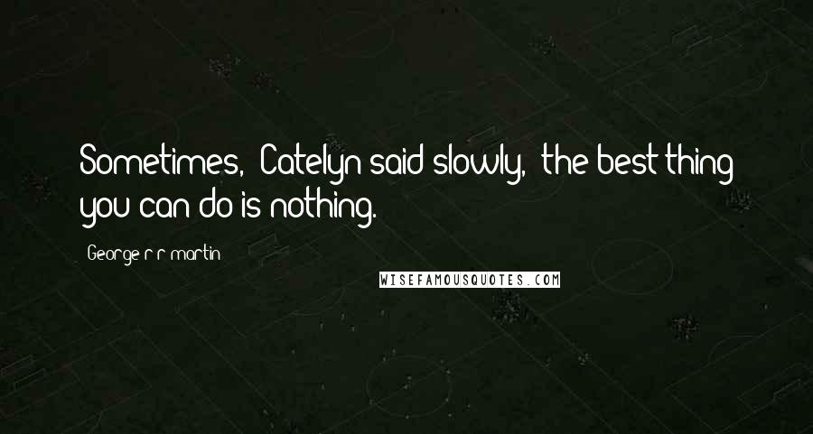 George R R Martin Quotes: Sometimes," Catelyn said slowly, "the best thing you can do is nothing.