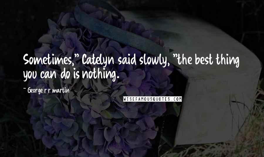 George R R Martin Quotes: Sometimes," Catelyn said slowly, "the best thing you can do is nothing.