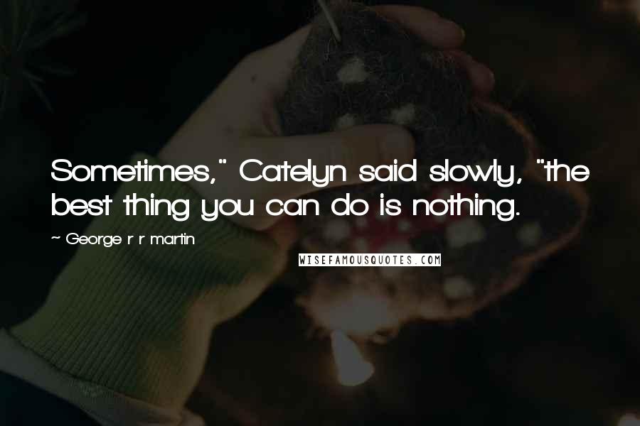 George R R Martin Quotes: Sometimes," Catelyn said slowly, "the best thing you can do is nothing.