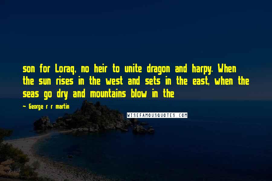 George R R Martin Quotes: son for Loraq, no heir to unite dragon and harpy. When the sun rises in the west and sets in the east, when the seas go dry and mountains blow in the