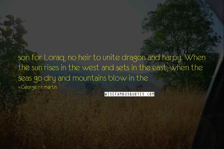 George R R Martin Quotes: son for Loraq, no heir to unite dragon and harpy. When the sun rises in the west and sets in the east, when the seas go dry and mountains blow in the