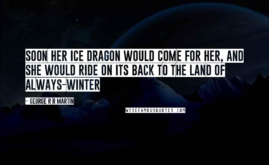 George R R Martin Quotes: Soon her ice dragon would come for her, and she would ride on its back to the land of always-winter