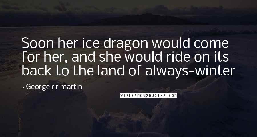 George R R Martin Quotes: Soon her ice dragon would come for her, and she would ride on its back to the land of always-winter