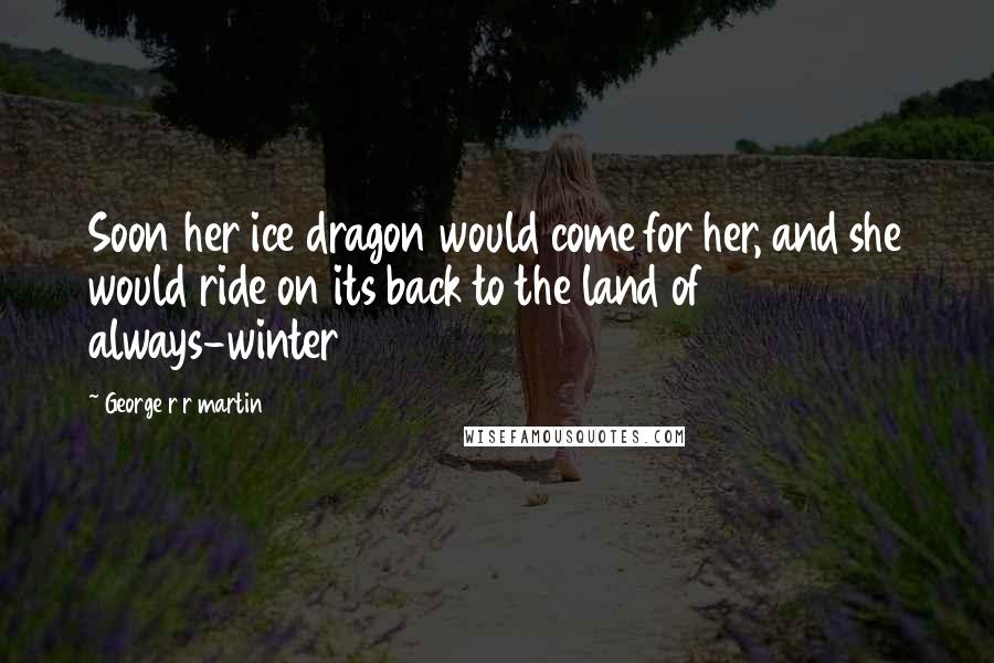 George R R Martin Quotes: Soon her ice dragon would come for her, and she would ride on its back to the land of always-winter