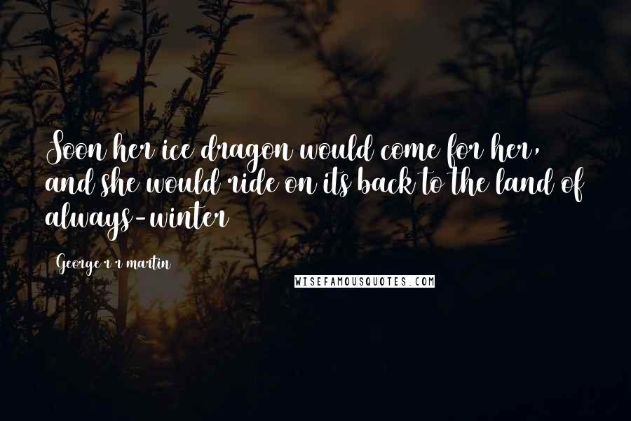 George R R Martin Quotes: Soon her ice dragon would come for her, and she would ride on its back to the land of always-winter