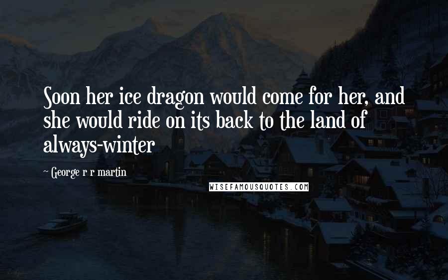 George R R Martin Quotes: Soon her ice dragon would come for her, and she would ride on its back to the land of always-winter