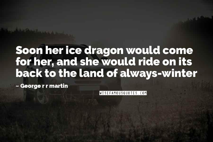 George R R Martin Quotes: Soon her ice dragon would come for her, and she would ride on its back to the land of always-winter