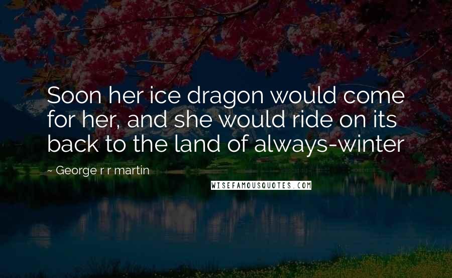 George R R Martin Quotes: Soon her ice dragon would come for her, and she would ride on its back to the land of always-winter