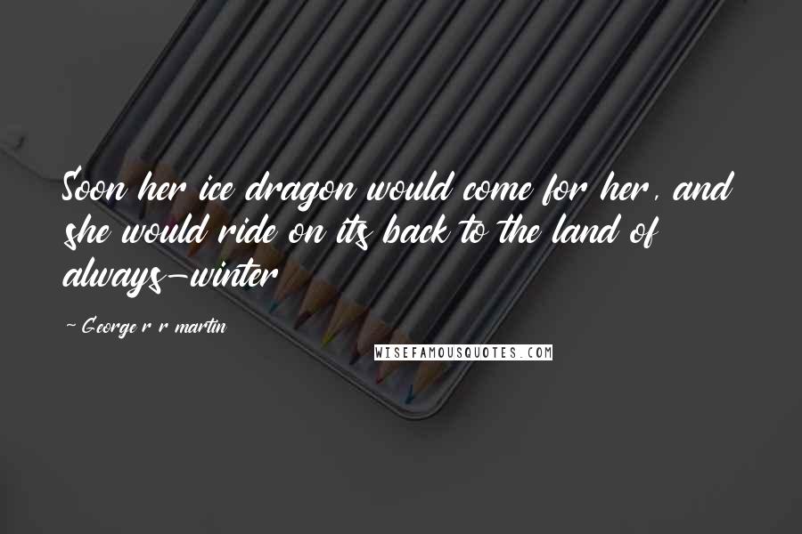 George R R Martin Quotes: Soon her ice dragon would come for her, and she would ride on its back to the land of always-winter