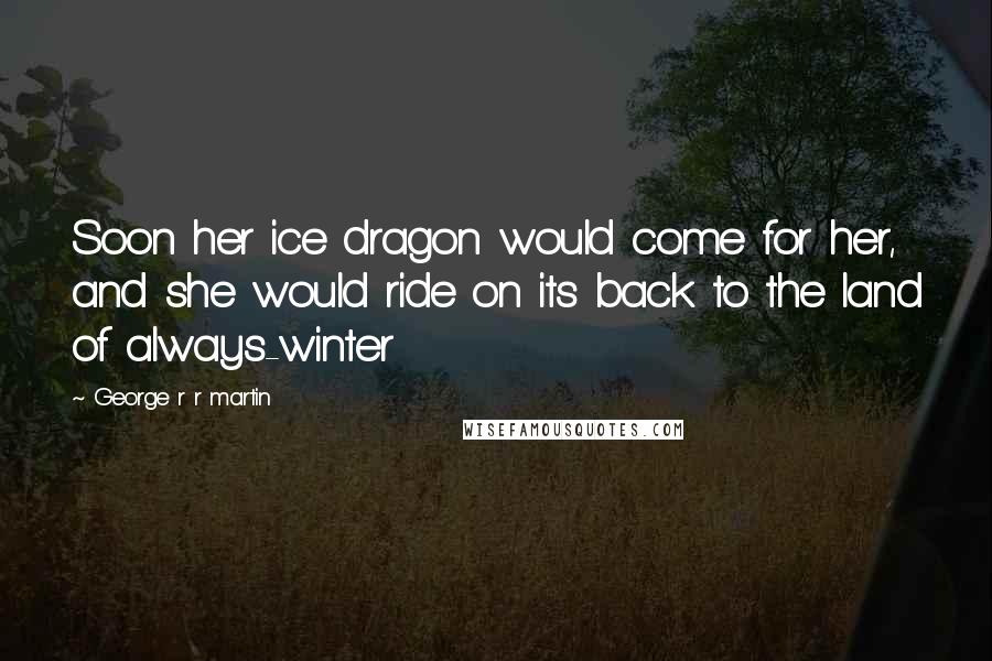 George R R Martin Quotes: Soon her ice dragon would come for her, and she would ride on its back to the land of always-winter