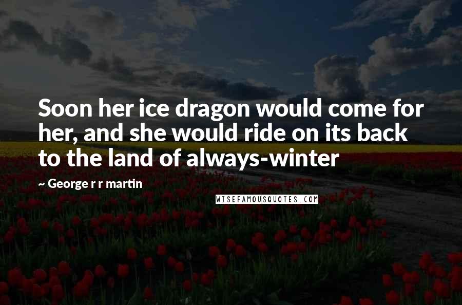 George R R Martin Quotes: Soon her ice dragon would come for her, and she would ride on its back to the land of always-winter