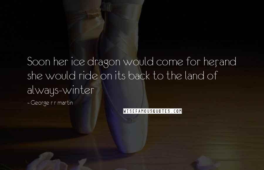 George R R Martin Quotes: Soon her ice dragon would come for her, and she would ride on its back to the land of always-winter