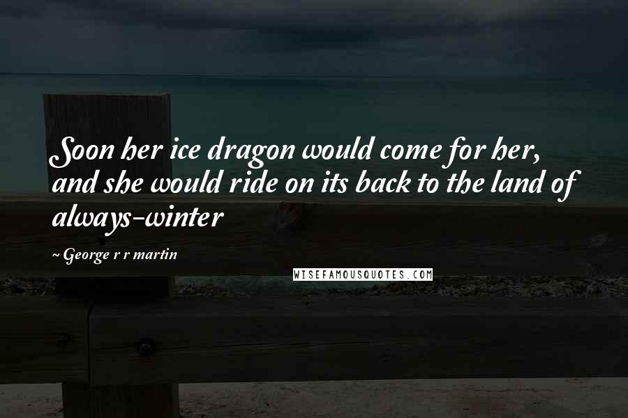 George R R Martin Quotes: Soon her ice dragon would come for her, and she would ride on its back to the land of always-winter