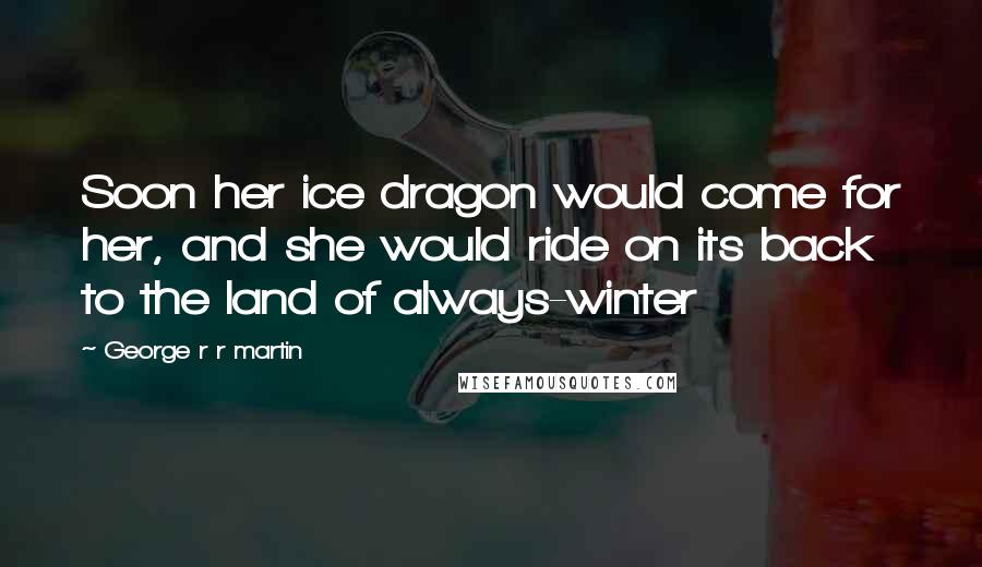 George R R Martin Quotes: Soon her ice dragon would come for her, and she would ride on its back to the land of always-winter