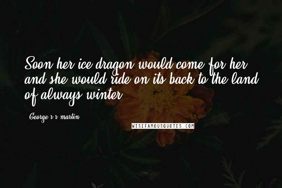 George R R Martin Quotes: Soon her ice dragon would come for her, and she would ride on its back to the land of always-winter