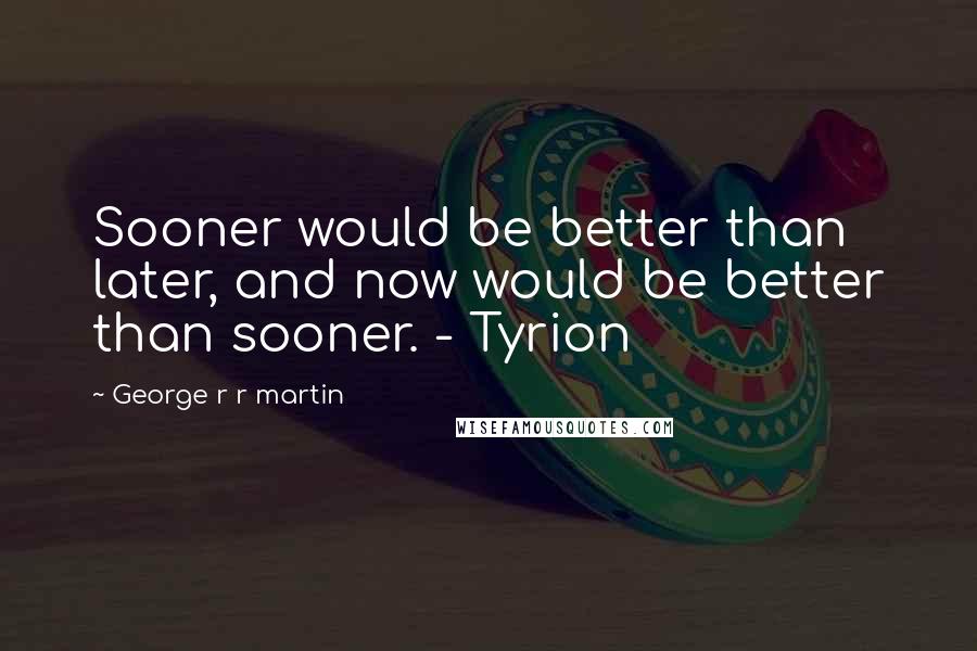 George R R Martin Quotes: Sooner would be better than later, and now would be better than sooner. - Tyrion