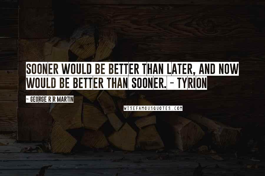 George R R Martin Quotes: Sooner would be better than later, and now would be better than sooner. - Tyrion