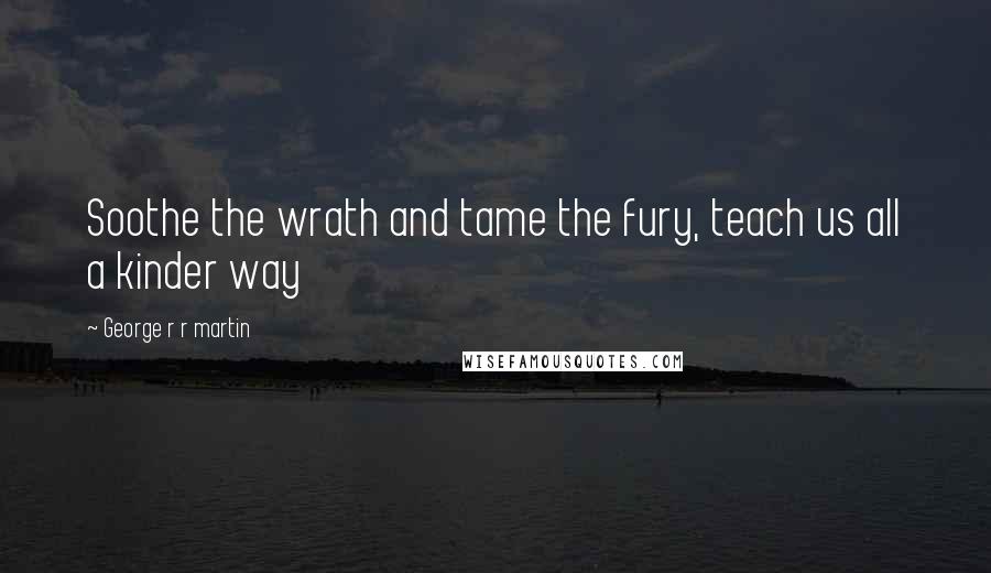 George R R Martin Quotes: Soothe the wrath and tame the fury, teach us all a kinder way