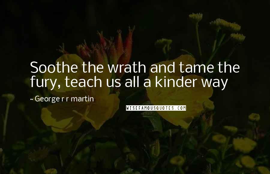 George R R Martin Quotes: Soothe the wrath and tame the fury, teach us all a kinder way