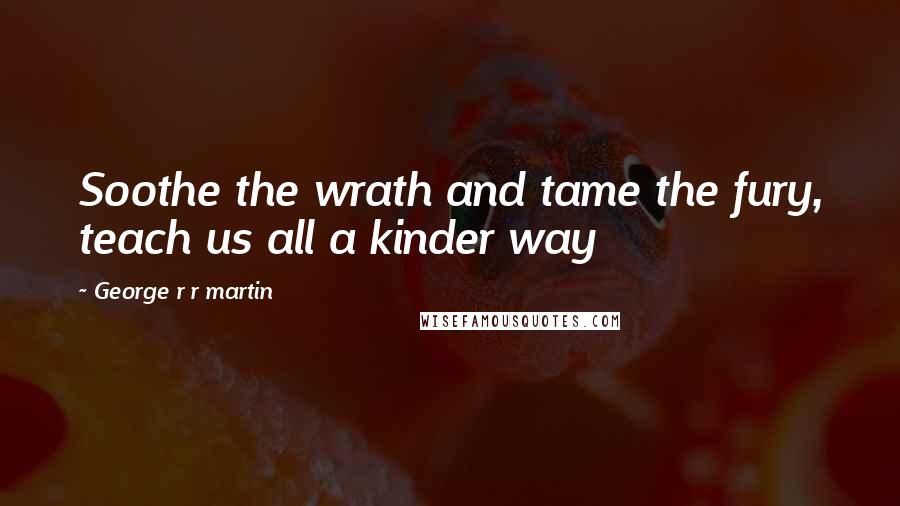 George R R Martin Quotes: Soothe the wrath and tame the fury, teach us all a kinder way