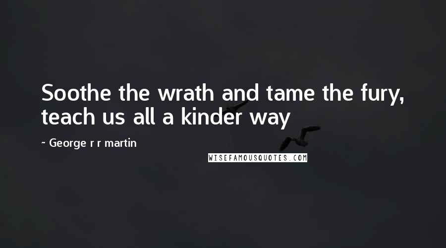 George R R Martin Quotes: Soothe the wrath and tame the fury, teach us all a kinder way